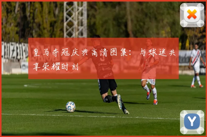 皇马夺冠庆典高清图集：与球迷共享荣耀时刻